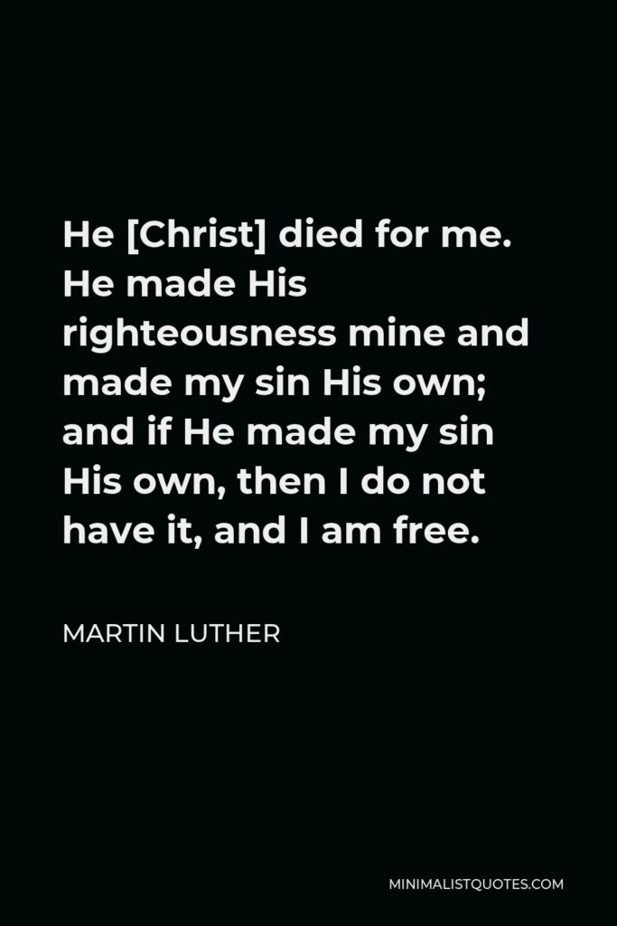 Martin Luther Quote - He [Christ] died for me. He made His righteousness mine and made my sin His own; and if He made my sin His own, then I do not have it, and I am free.