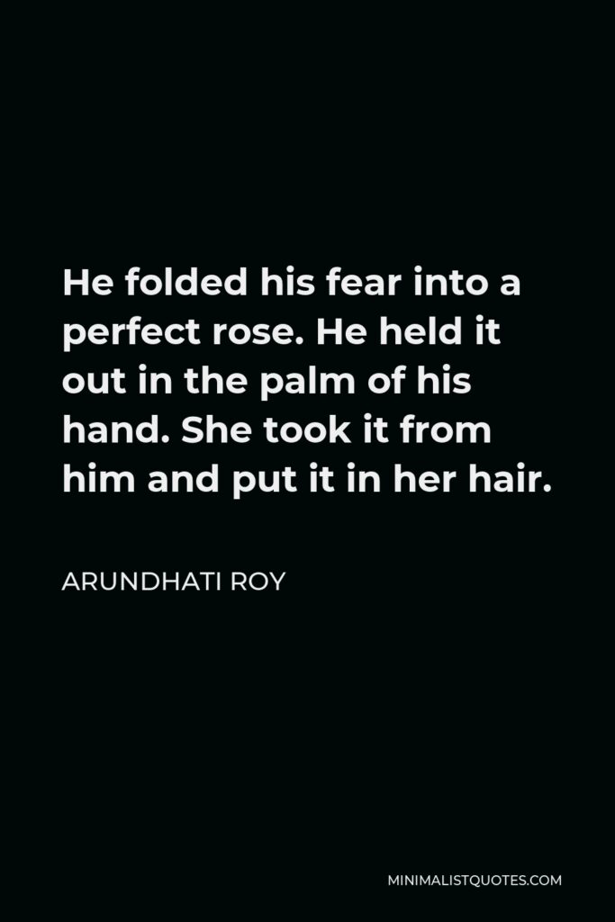 Arundhati Roy Quote - He folded his fear into a perfect rose. He held it out in the palm of his hand. She took it from him and put it in her hair.