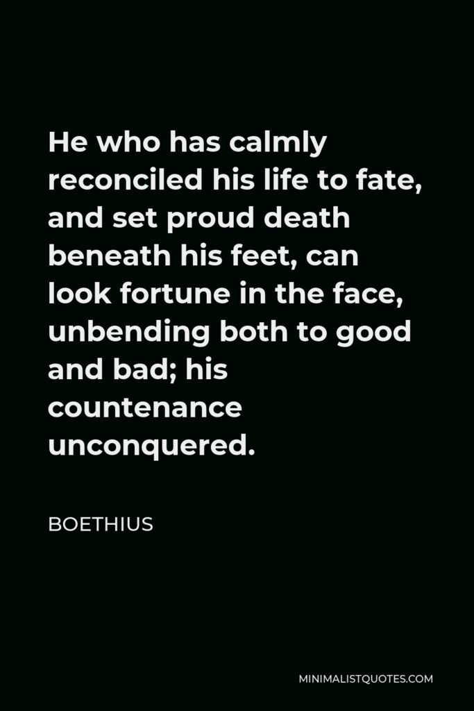 Boethius Quote - He who has calmly reconciled his life to fate, and set proud death beneath his feet, can look fortune in the face, unbending both to good and bad; his countenance unconquered.