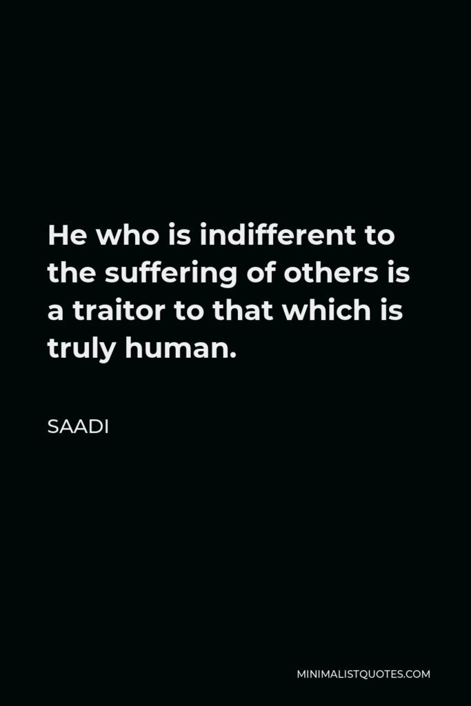 Saadi Quote - He who is indifferent to the suffering of others is a traitor to that which is truly human.