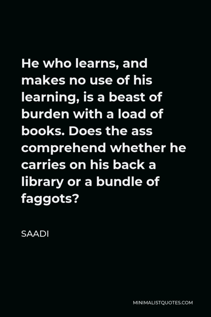 Saadi Quote - He who learns, and makes no use of his learning, is a beast of burden with a load of books. Does the ass comprehend whether he carries on his back a library or a bundle of faggots?