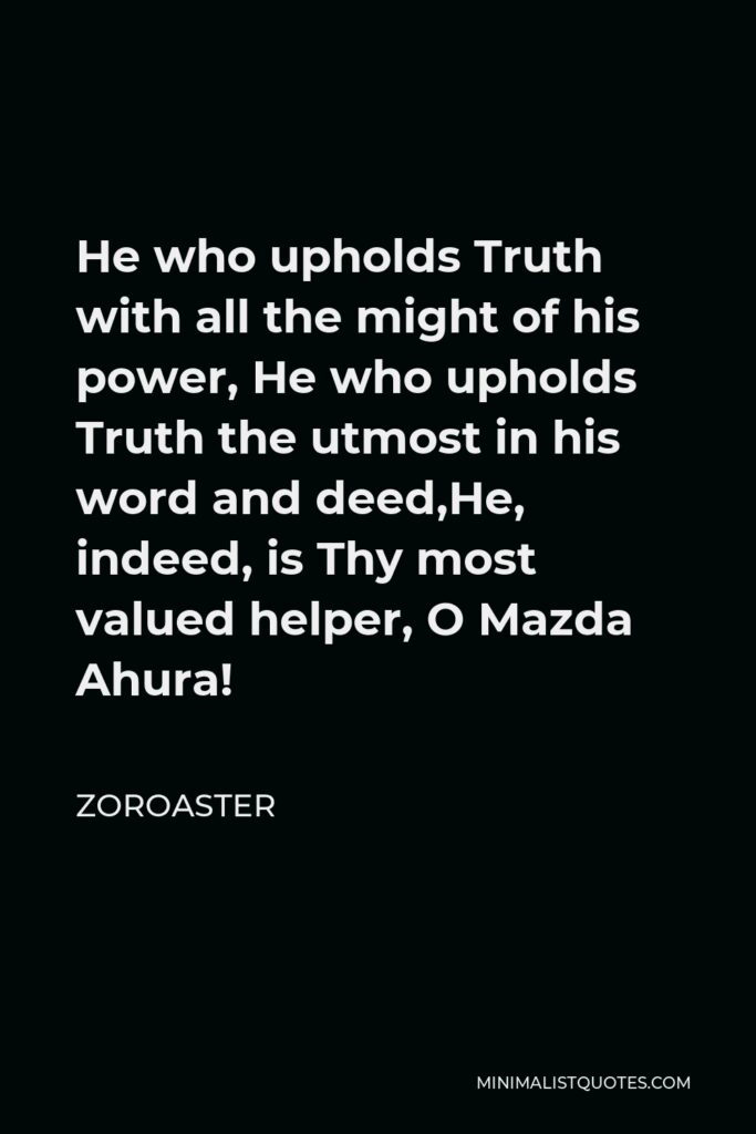 Zoroaster Quote - He who upholds Truth with all the might of his power, He who upholds Truth the utmost in his word and deed,He, indeed, is Thy most valued helper, O Mazda Ahura!