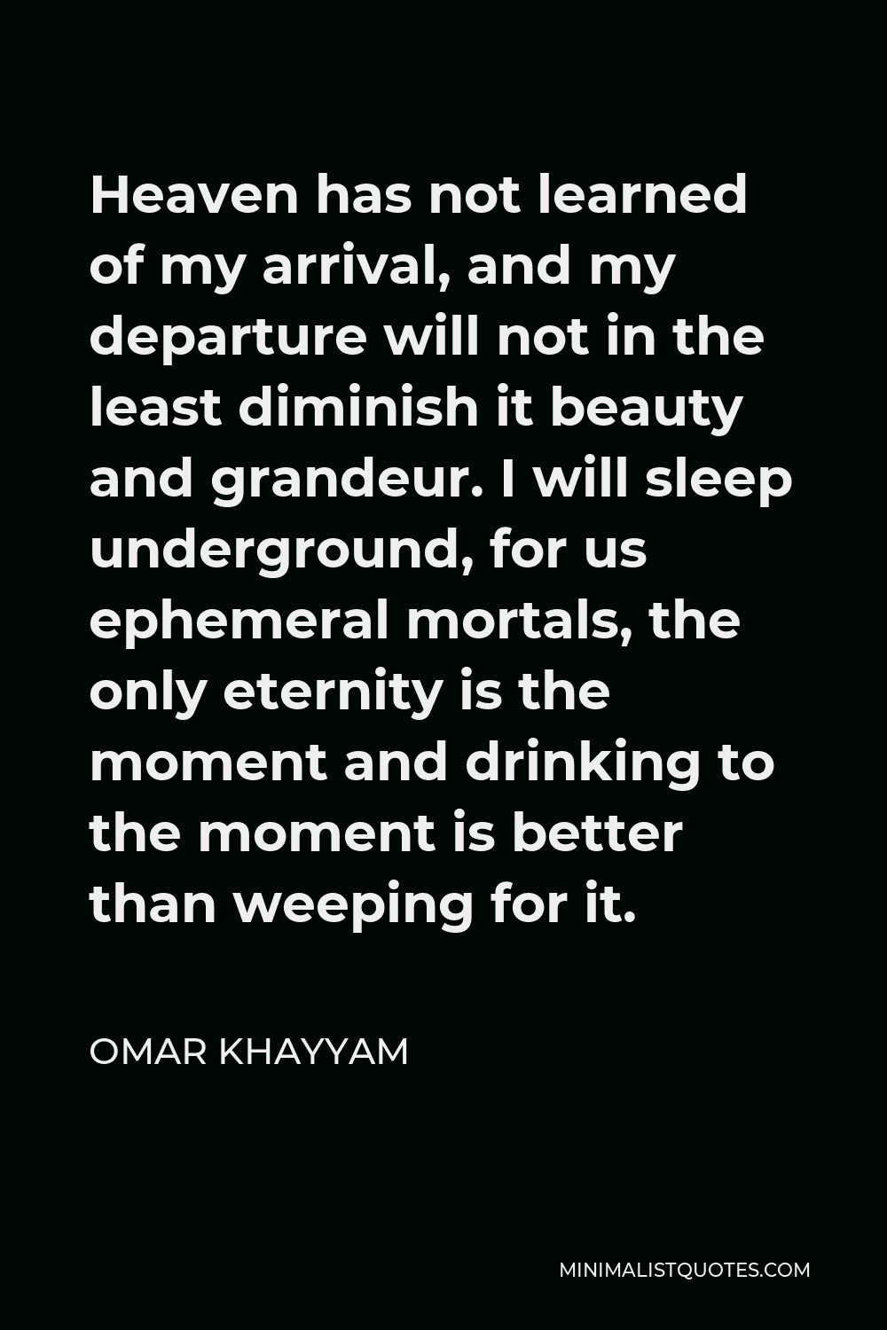 Omar Khayyam Quote - Heaven has not learned of my arrival, and my departure will not in the least diminish it beauty and grandeur. I will sleep underground, for us ephemeral mortals, the only eternity is the moment and drinking to the moment is better than weeping for it.