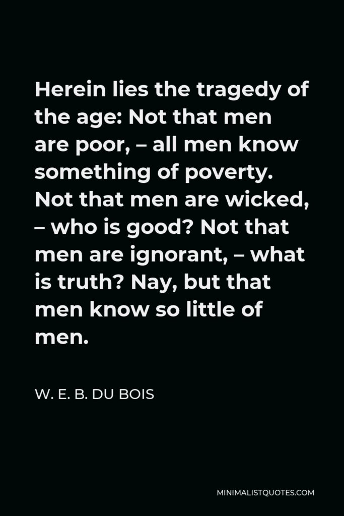 W. E. B. Du Bois Quote - Herein lies the tragedy of the age: Not that men are poor, – all men know something of poverty. Not that men are wicked, – who is good? Not that men are ignorant, – what is truth? Nay, but that men know so little of men.