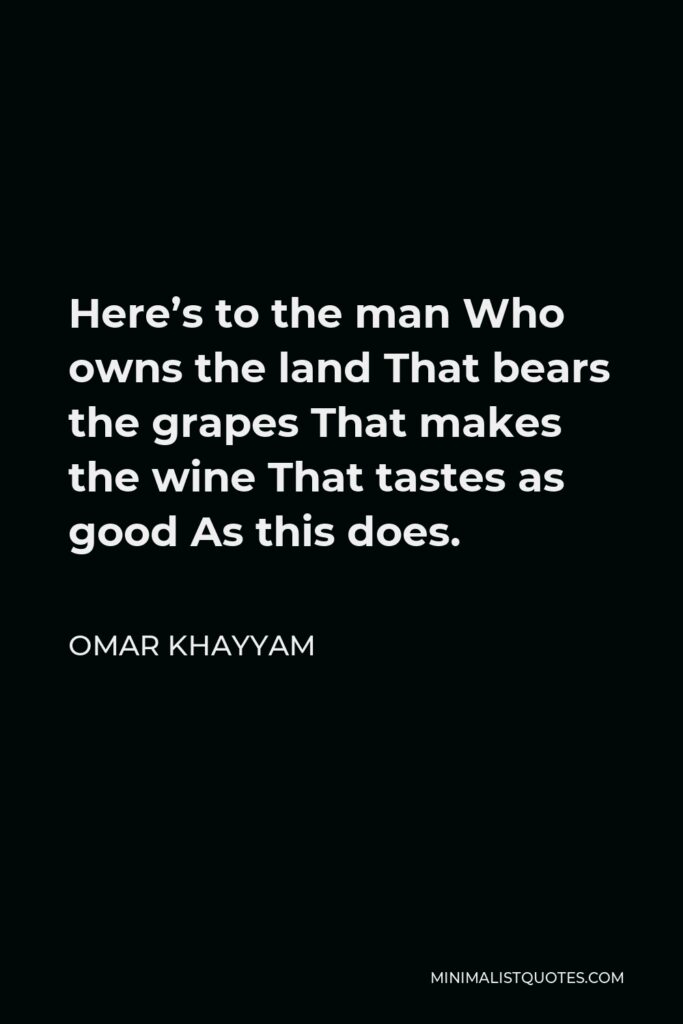 Omar Khayyam Quote - Here’s to the man Who owns the land That bears the grapes That makes the wine That tastes as good As this does.