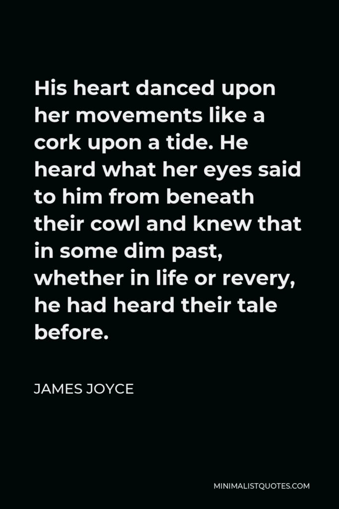 James Joyce Quote - His heart danced upon her movements like a cork upon a tide. He heard what her eyes said to him from beneath their cowl and knew that in some dim past, whether in life or revery, he had heard their tale before.