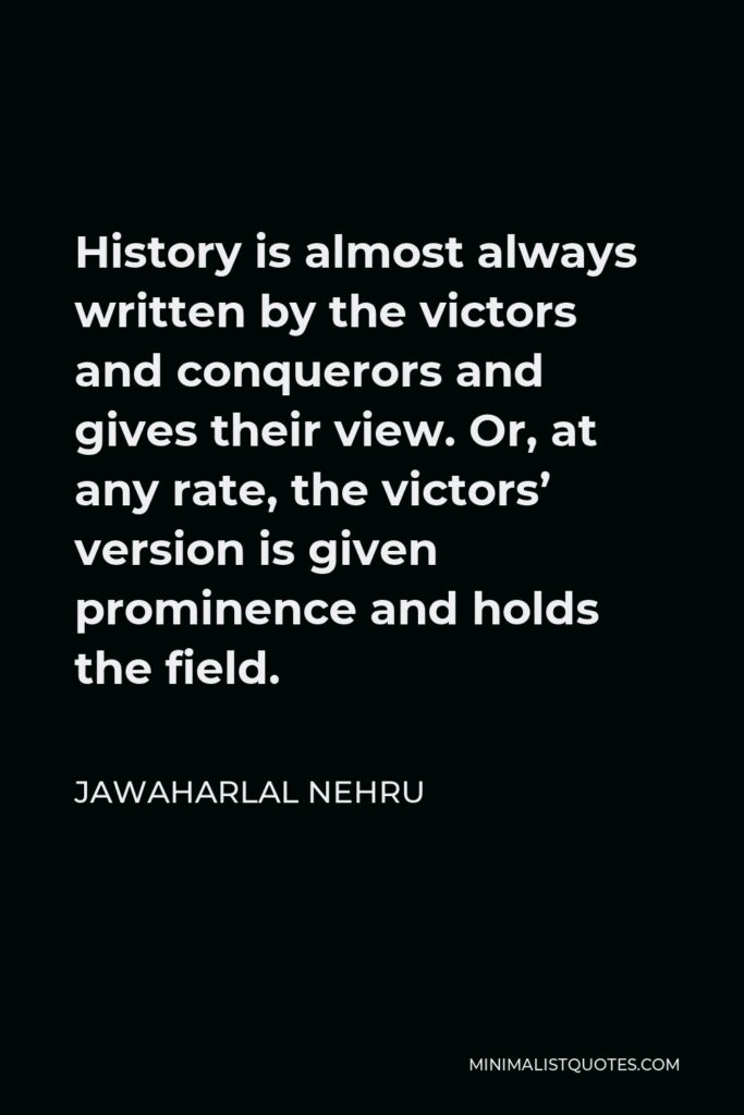 Jawaharlal Nehru Quote - History is almost always written by the victors and conquerors and gives their view. Or, at any rate, the victors’ version is given prominence and holds the field.