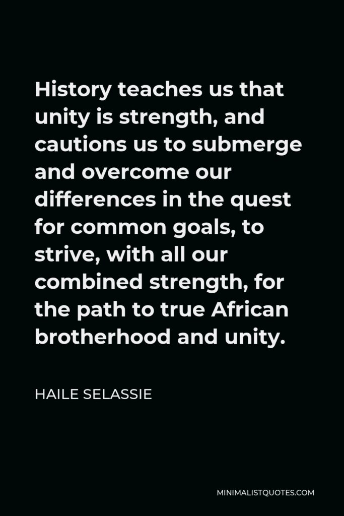 Haile Selassie Quote - History teaches us that unity is strength, and cautions us to submerge and overcome our differences in the quest for common goals, to strive, with all our combined strength, for the path to true African brotherhood and unity.