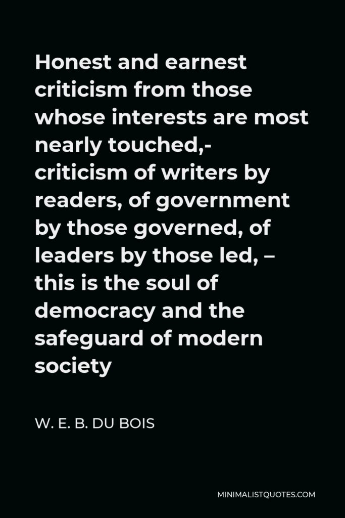W. E. B. Du Bois Quote - Honest and earnest criticism from those whose interests are most nearly touched,- criticism of writers by readers, of government by those governed, of leaders by those led, – this is the soul of democracy and the safeguard of modern society