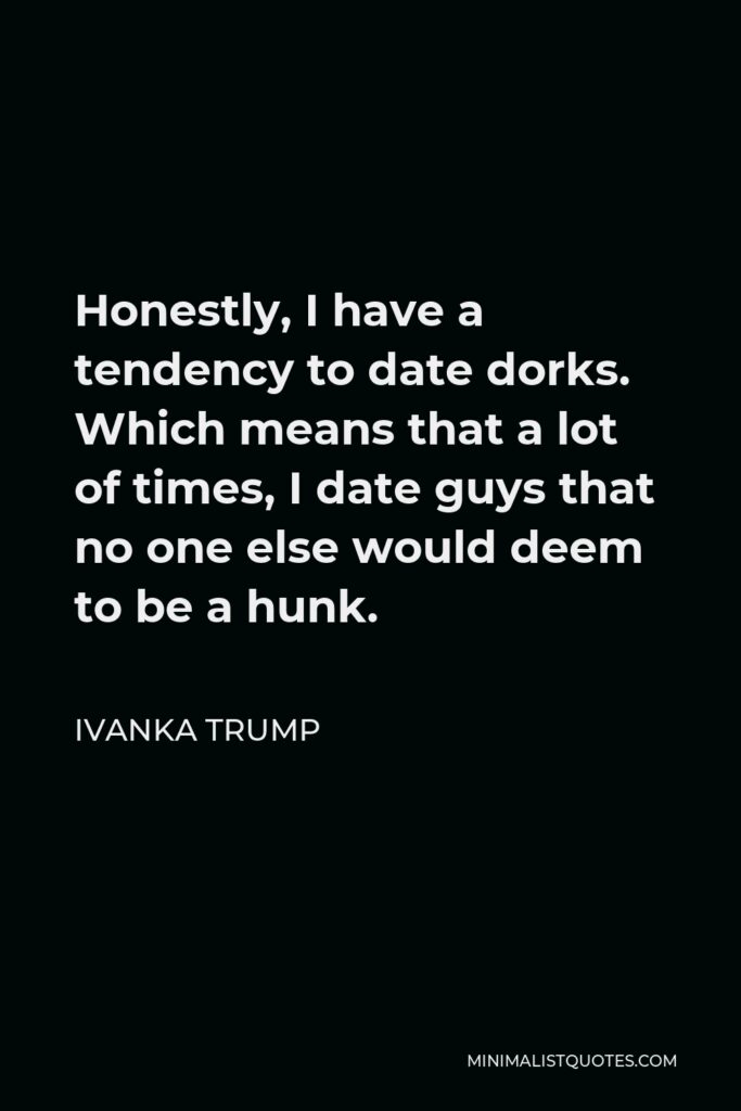 Ivanka Trump Quote - Honestly, I have a tendency to date dorks. Which means that a lot of times, I date guys that no one else would deem to be a hunk.