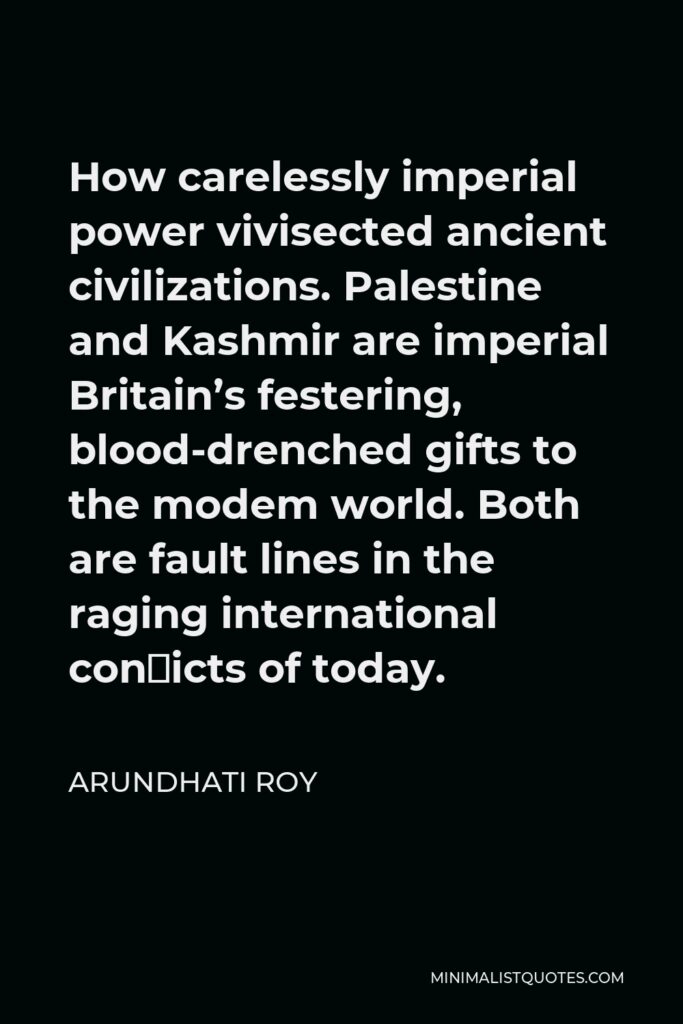 Arundhati Roy Quote - How carelessly imperial power vivisected ancient civilizations. Palestine and Kashmir are imperial Britain’s festering, blood-drenched gifts to the modem world. Both are fault lines in the raging international con�icts of today.