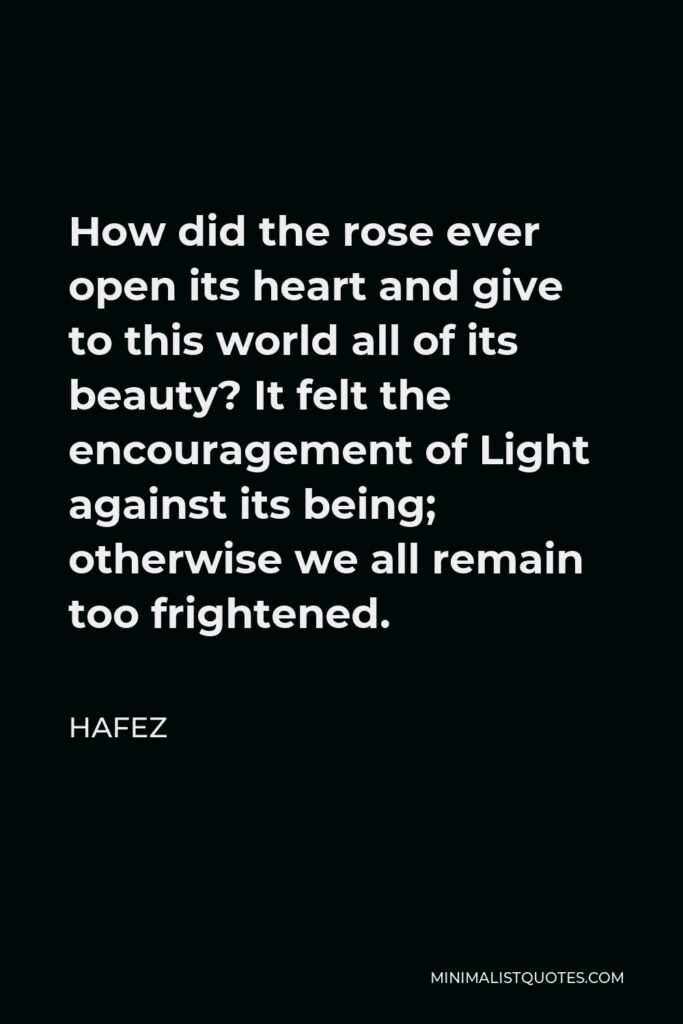 Hafez Quote - How did the rose ever open its heart and give to this world all of its beauty? It felt the encouragement of Light against its being; otherwise we all remain too frightened.