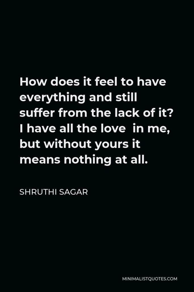 Shruthi Sagar Quote - How does it feel to have everything and still suffer from the lack of it? I have all the love in me, but without yours it means nothing at all.