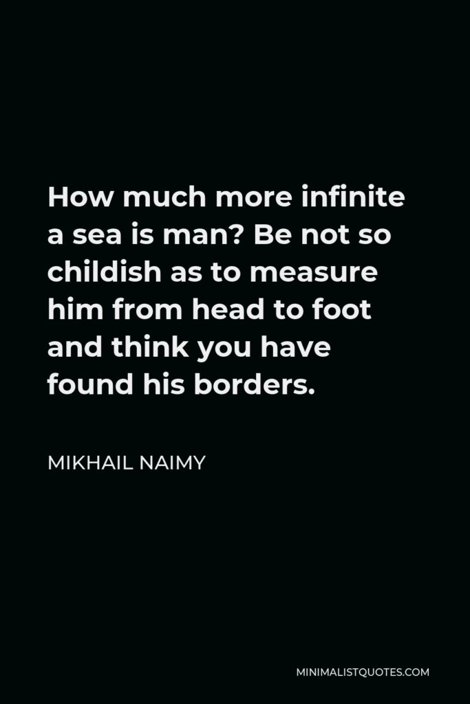 Mikhail Naimy Quote - How much more infinite a sea is man? Be not so childish as to measure him from head to foot and think you have found his borders.