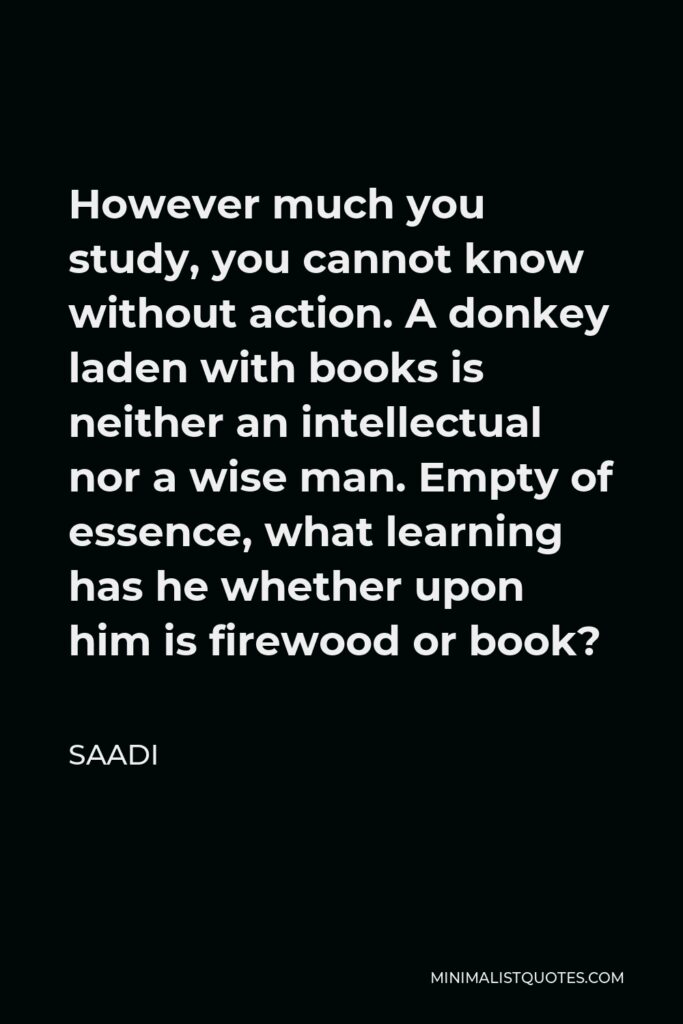 Saadi Quote - However much you study, you cannot know without action. A donkey laden with books is neither an intellectual nor a wise man. Empty of essence, what learning has he whether upon him is firewood or book?