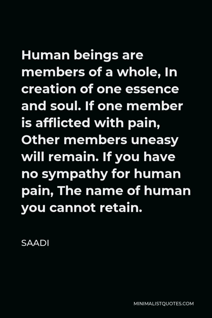Saadi Quote - Human beings are members of a whole, In creation of one essence and soul. If one member is afflicted with pain, Other members uneasy will remain. If you have no sympathy for human pain, The name of human you cannot retain.