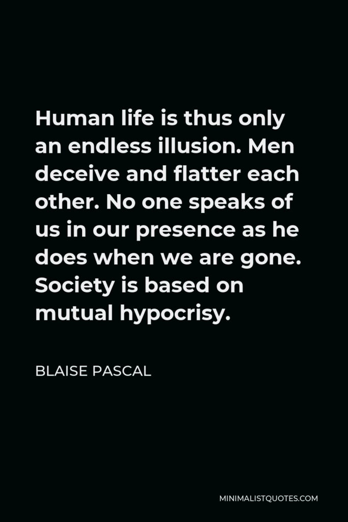 Blaise Pascal Quote - Human life is thus only an endless illusion. Men deceive and flatter each other. No one speaks of us in our presence as he does when we are gone. Society is based on mutual hypocrisy.