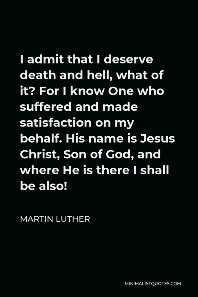 Martin Luther Quote - I admit that I deserve death and hell, what of it? For I know One who suffered and made satisfaction on my behalf. His name is Jesus Christ, Son of God, and where He is there I shall be also!