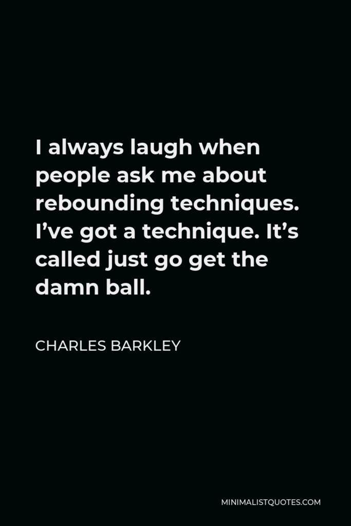 Charles Barkley Quote - I always laugh when people ask me about rebounding techniques. I’ve got a technique. It’s called just go get the damn ball.