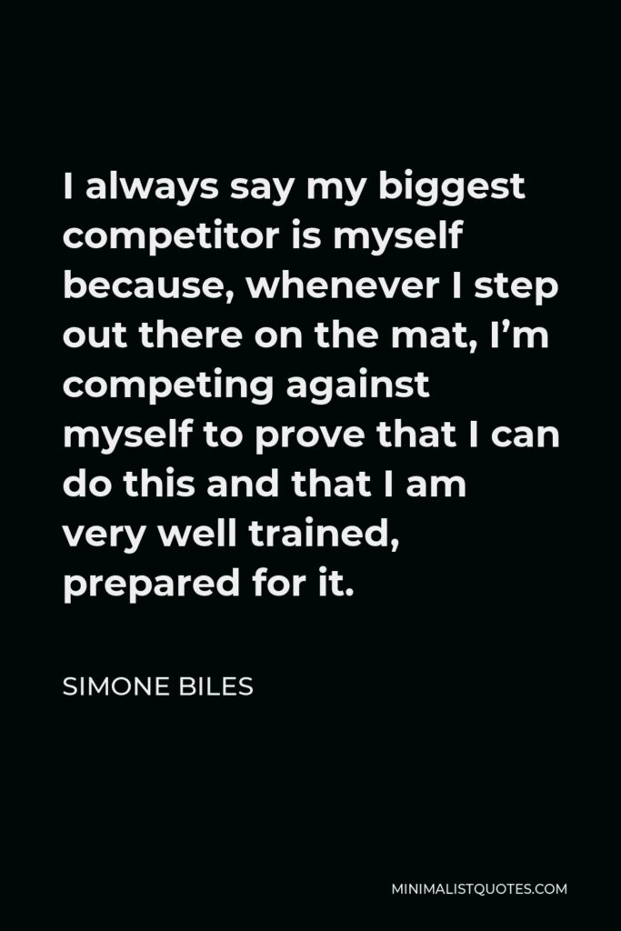 Simone Biles Quote - I always say my biggest competitor is myself because, whenever I step out there on the mat, I’m competing against myself to prove that I can do this and that I am very well trained, prepared for it.
