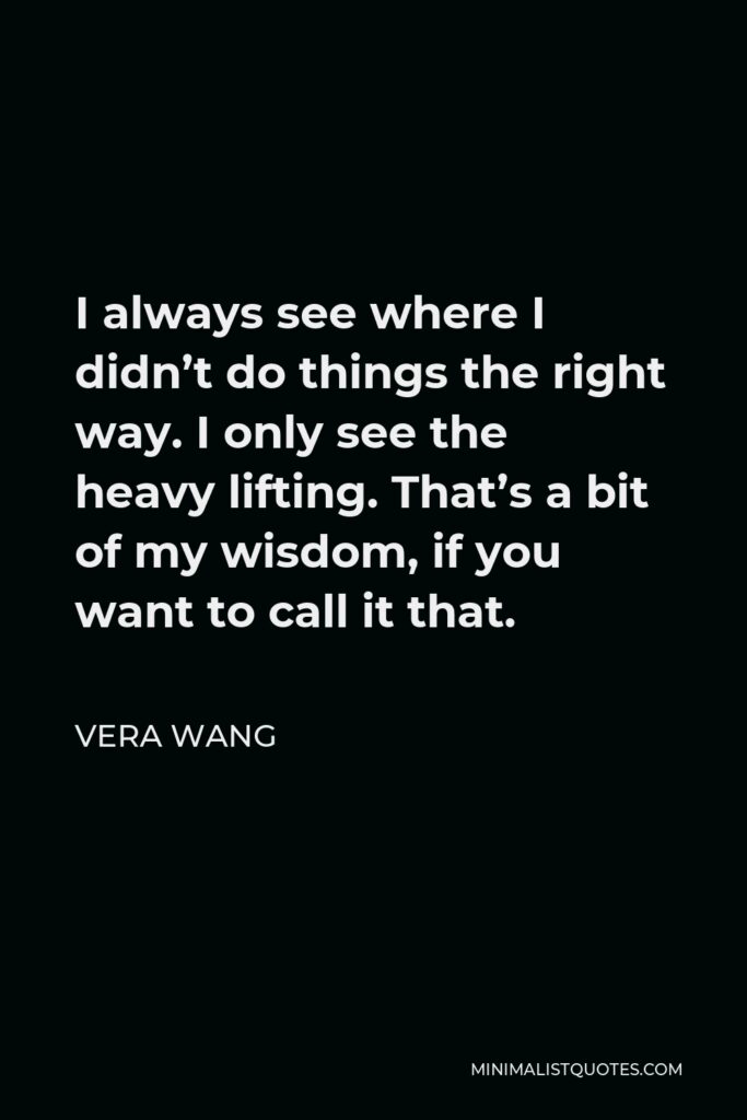 Vera Wang Quote - I always see where I didn’t do things the right way. I only see the heavy lifting. That’s a bit of my wisdom, if you want to call it that.