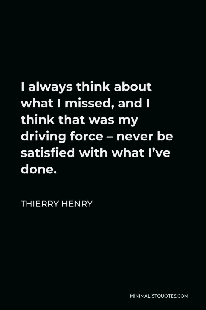 Thierry Henry Quote - I always think about what I missed, and I think that was my driving force – never be satisfied with what I’ve done.