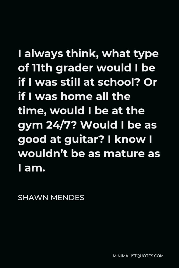 Shawn Mendes Quote - I always think, what type of 11th grader would I be if I was still at school? Or if I was home all the time, would I be at the gym 24/7? Would I be as good at guitar? I know I wouldn’t be as mature as I am.