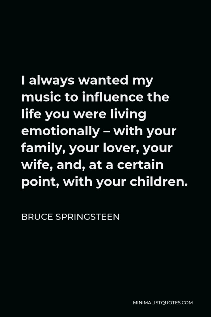 Bruce Springsteen Quote - I always wanted my music to influence the life you were living emotionally – with your family, your lover, your wife, and, at a certain point, with your children.