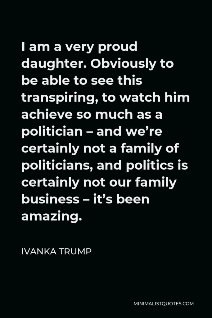 Ivanka Trump Quote - I am a very proud daughter. Obviously to be able to see this transpiring, to watch him achieve so much as a politician – and we’re certainly not a family of politicians, and politics is certainly not our family business – it’s been amazing.