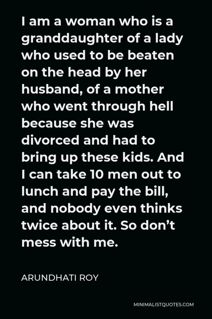 Arundhati Roy Quote - I am a woman who is a granddaughter of a lady who used to be beaten on the head by her husband, of a mother who went through hell because she was divorced and had to bring up these kids. And I can take 10 men out to lunch and pay the bill, and nobody even thinks twice about it. So don’t mess with me.