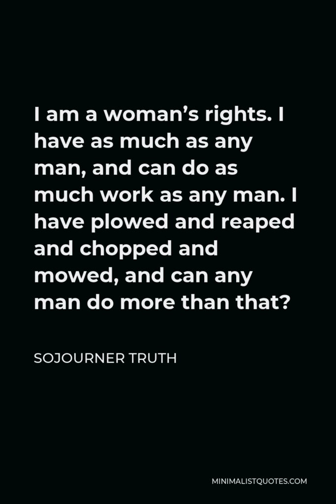 Sojourner Truth Quote - I am a woman’s rights. I have as much as any man, and can do as much work as any man. I have plowed and reaped and chopped and mowed, and can any man do more than that?
