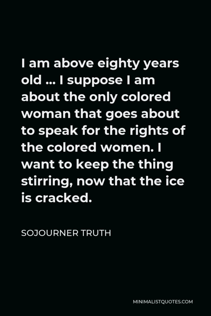 Sojourner Truth Quote - I am above eighty years old … I suppose I am about the only colored woman that goes about to speak for the rights of the colored women. I want to keep the thing stirring, now that the ice is cracked.