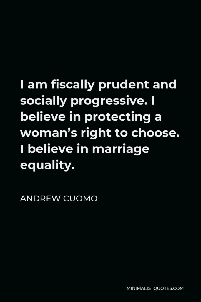 Andrew Cuomo Quote - I am fiscally prudent and socially progressive. I believe in protecting a woman’s right to choose. I believe in marriage equality.