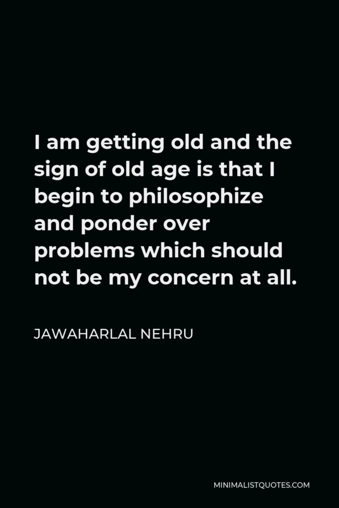 Jawaharlal Nehru Quote - I am getting old and the sign of old age is that I begin to philosophize and ponder over problems which should not be my concern at all.