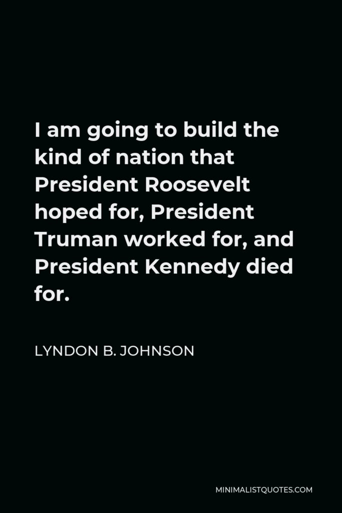 Lyndon B. Johnson Quote - I am going to build the kind of nation that President Roosevelt hoped for, President Truman worked for, and President Kennedy died for.