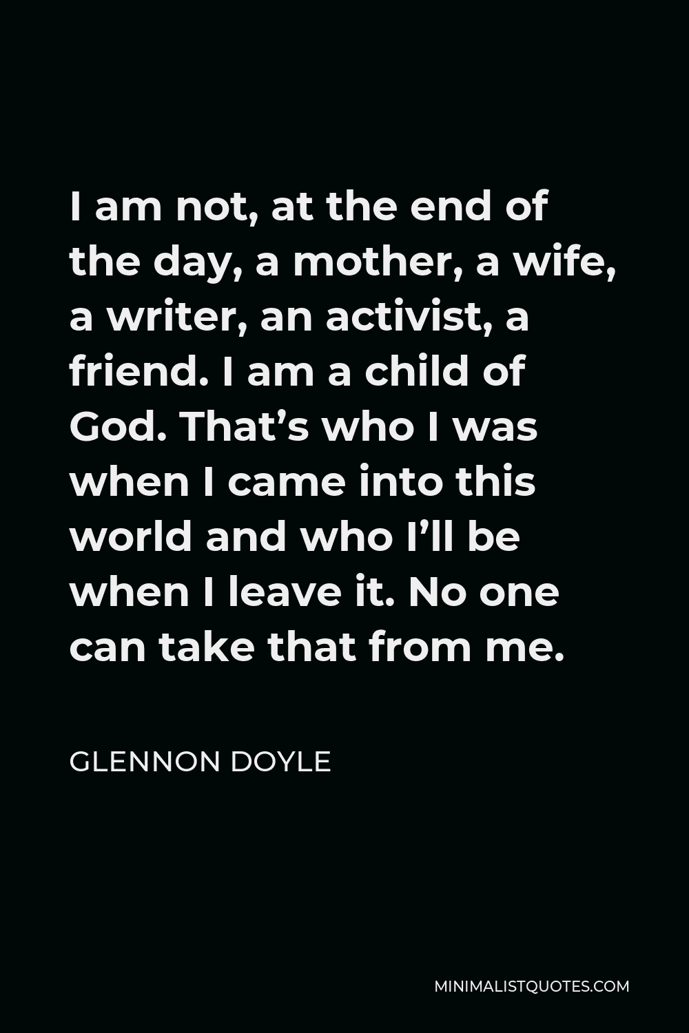 Glennon Doyle Quote - I am not, at the end of the day, a mother, a wife, a writer, an activist, a friend. I am a child of God. That’s who I was when I came into this world and who I’ll be when I leave it. No one can take that from me.