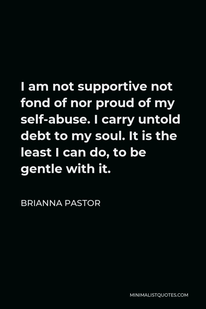 Brianna Pastor Quote - I am not supportive not fond of nor proud of my self-abuse. I carry untold debt to my soul. It is the least I can do, to be gentle with it.
