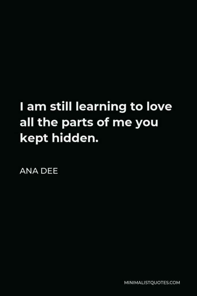 Ana Dee Quote - I am still learning to love all the parts of me you kept hidden.