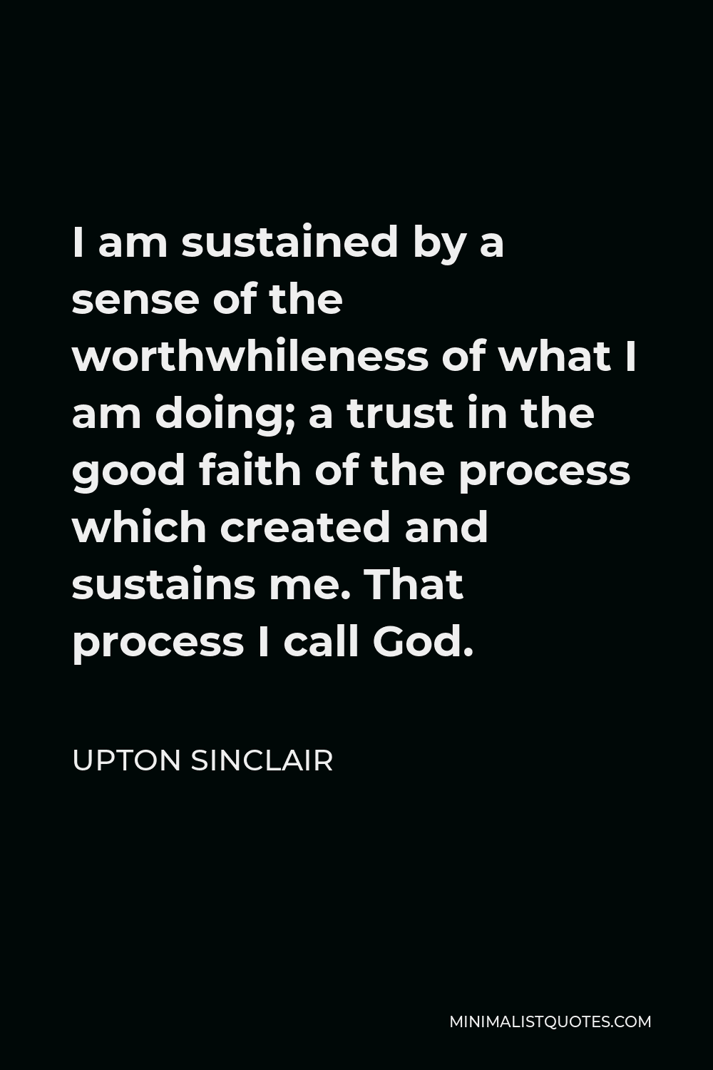 Upton Sinclair Quote - I am sustained by a sense of the worthwhileness of what I am doing; a trust in the good faith of the process which created and sustains me. That process I call God.