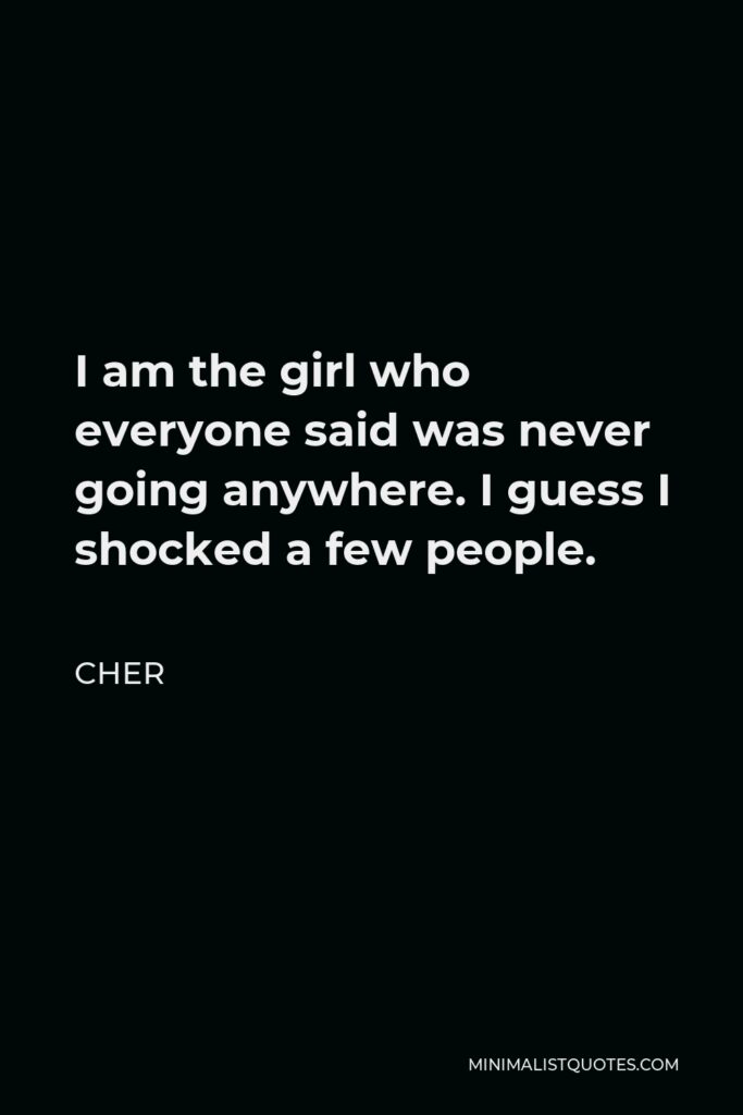 Cher Quote - I am the girl who everyone said was never going anywhere. I guess I shocked a few people.