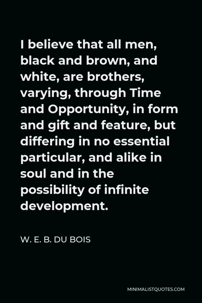 W. E. B. Du Bois Quote - I believe that all men, black and brown, and white, are brothers, varying, through Time and Opportunity, in form and gift and feature, but differing in no essential particular, and alike in soul and in the possibility of infinite development.