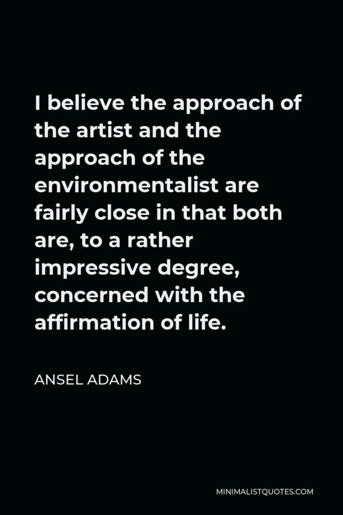 Ansel Adams Quote - I believe the approach of the artist and the approach of the environmentalist are fairly close in that both are, to a rather impressive degree, concerned with the affirmation of life.