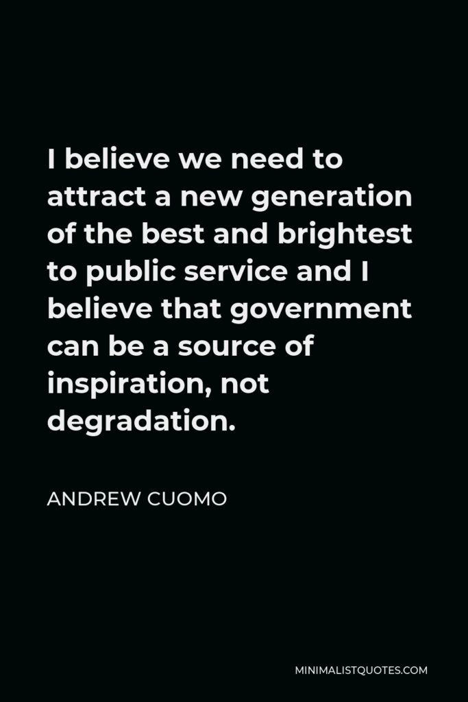 Andrew Cuomo Quote - I believe we need to attract a new generation of the best and brightest to public service and I believe that government can be a source of inspiration, not degradation.