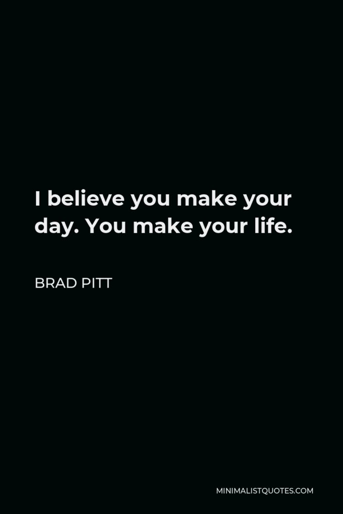 Brad Pitt Quote - I believe you make your day. You make your life.