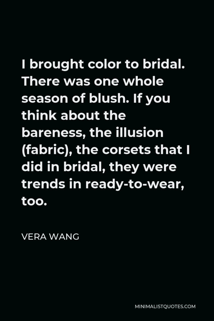 Vera Wang Quote - I brought color to bridal. There was one whole season of blush. If you think about the bareness, the illusion (fabric), the corsets that I did in bridal, they were trends in ready-to-wear, too.