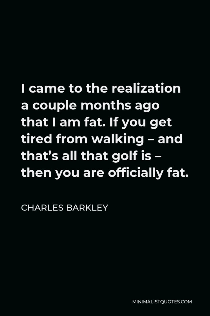 Charles Barkley Quote - I came to the realization a couple months ago that I am fat. If you get tired from walking – and that’s all that golf is – then you are officially fat.