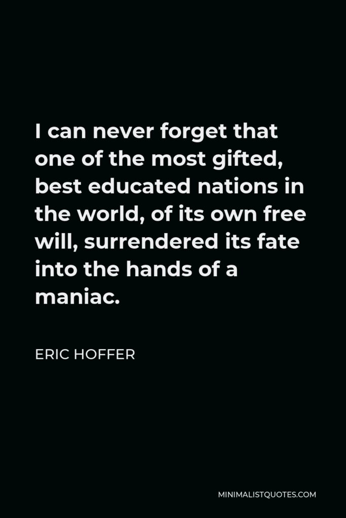 Eric Hoffer Quote - I can never forget that one of the most gifted, best educated nations in the world, of its own free will, surrendered its fate into the hands of a maniac.