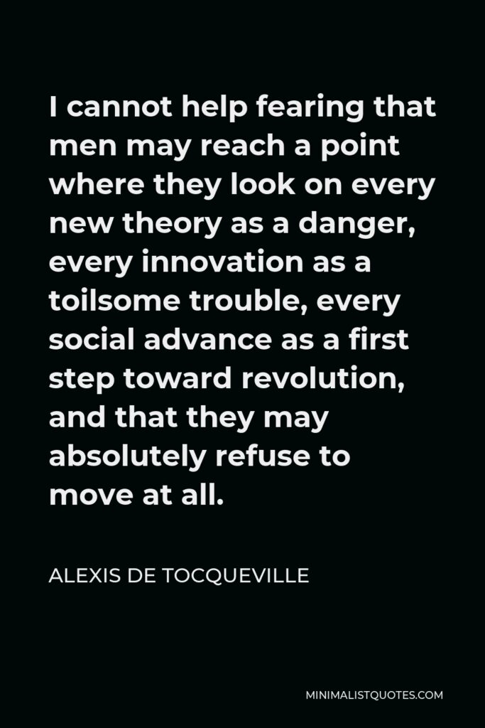 Alexis de Tocqueville Quote - I cannot help fearing that men may reach a point where they look on every new theory as a danger, every innovation as a toilsome trouble, every social advance as a first step toward revolution, and that they may absolutely refuse to move at all.