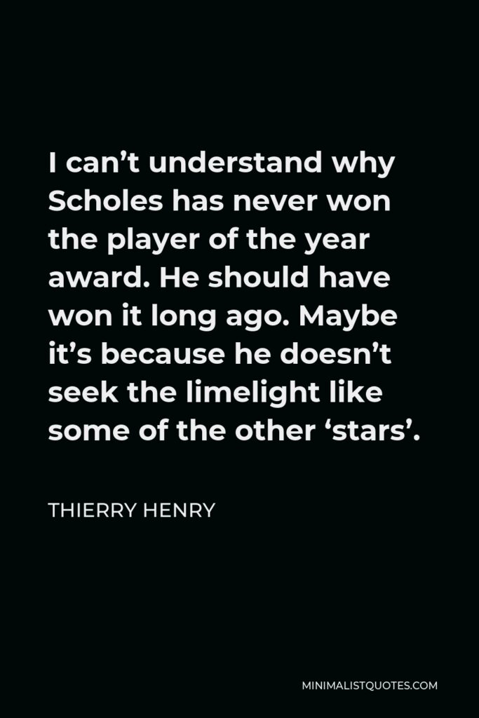 Thierry Henry Quote - I can’t understand why Scholes has never won the player of the year award. He should have won it long ago. Maybe it’s because he doesn’t seek the limelight like some of the other ‘stars’.