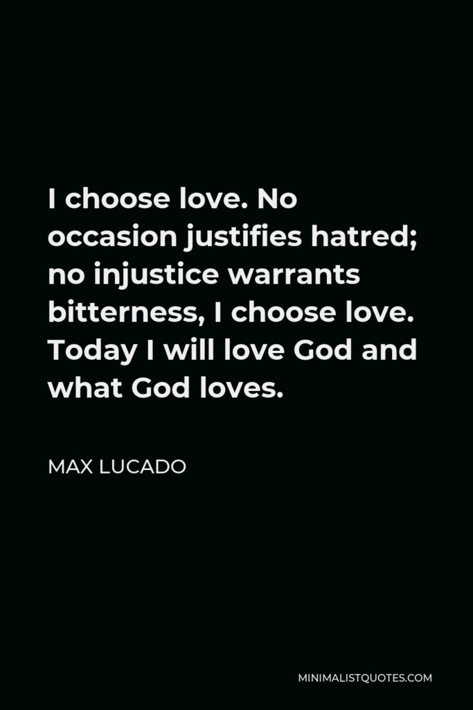 Max Lucado Quote - I choose love. No occasion justifies hatred; no injustice warrants bitterness, I choose love. Today I will love God and what God loves.
